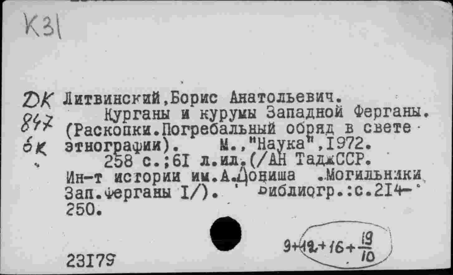 ﻿К ві
Z>K Литвинский,Борис Анатольевич. №
°К
Курганы и куруиы Западной Ферганы. (Раскопки.Погребальный обряд в свете • этнографии). М.,"Наука ,1972.
2о8 с.;61 л. ил. (/АН ТаджССР.
Ин-т истории им.А.фниша ..Могильники, Зап.Ферганы I/). * ^иблиогр.:с.214-* 250.
23179
